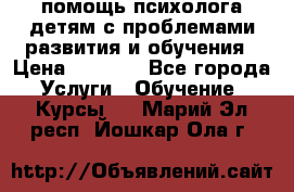 помощь психолога детям с проблемами развития и обучения › Цена ­ 1 000 - Все города Услуги » Обучение. Курсы   . Марий Эл респ.,Йошкар-Ола г.